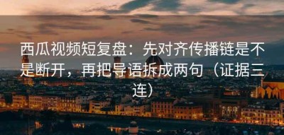 西瓜视频短复盘：先对齐传播链是不是断开，再把导语拆成两句（证据三连）