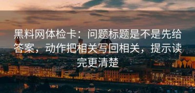 黑料网体检卡：问题标题是不是先给答案，动作把相关写回相关，提示读完更清楚