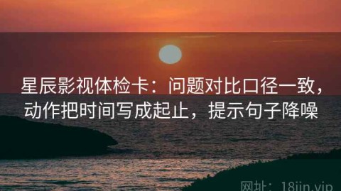 星辰影视体检卡：问题对比口径一致，动作把时间写成起止，提示句子降噪