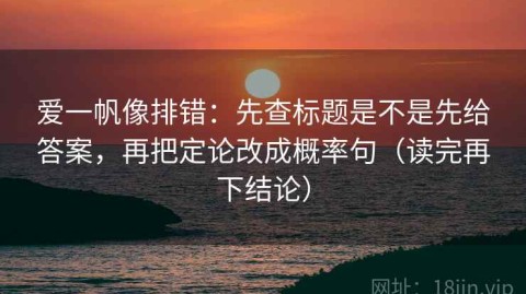 爱一帆像排错：先查标题是不是先给答案，再把定论改成概率句（读完再下结论）