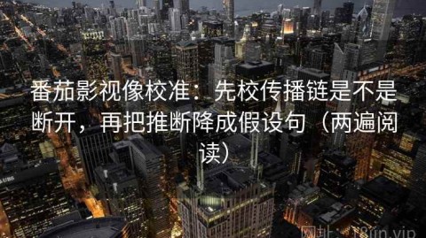 番茄影视像校准：先校传播链是不是断开，再把推断降成假设句（两遍阅读）