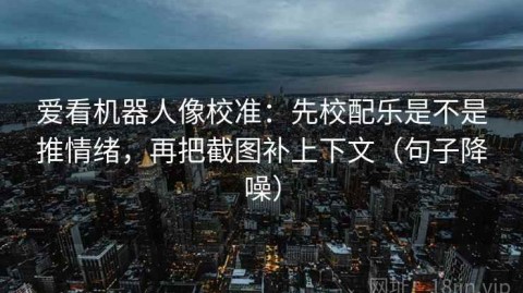 爱看机器人像校准：先校配乐是不是推情绪，再把截图补上下文（句子降噪）