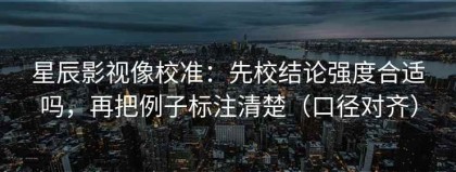 星辰影视像校准：先校结论强度合适吗，再把例子标注清楚（口径对齐）