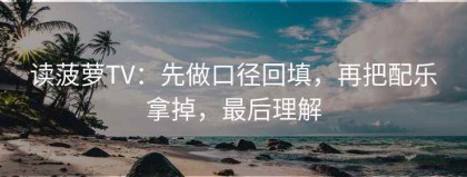 读菠萝TV：先做口径回填，再把配乐拿掉，最后理解