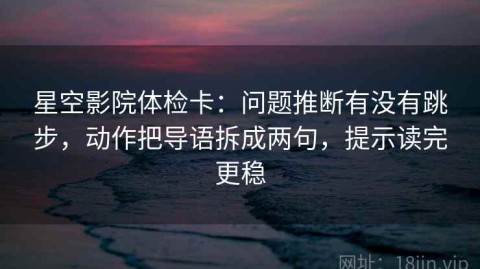 星空影院体检卡：问题推断有没有跳步，动作把导语拆成两句，提示读完更稳