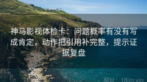 神马影视体检卡：问题概率有没有写成肯定，动作把引用补完整，提示证据复盘