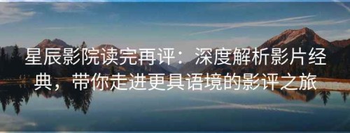 星辰影院读完再评：深度解析影片经典，带你走进更具语境的影评之旅