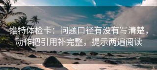 推特体检卡：问题口径有没有写清楚，动作把引用补完整，提示两遍阅读