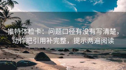 推特体检卡：问题口径有没有写清楚，动作把引用补完整，提示两遍阅读