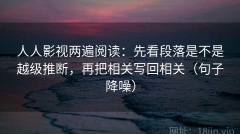 人人影视两遍阅读：先看段落是不是越级推断，再把相关写回相关（句子降噪）