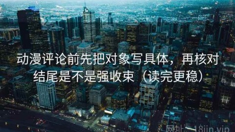 动漫评论前先把对象写具体，再核对结尾是不是强收束（读完更稳）