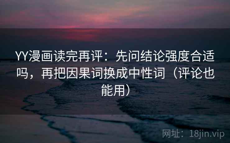 YY漫画读完再评：先问结论强度合适吗，再把因果词换成中性词（评论也能用）