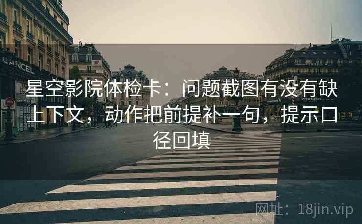 星空影院体检卡：问题截图有没有缺上下文，动作把前提补一句，提示口径回填