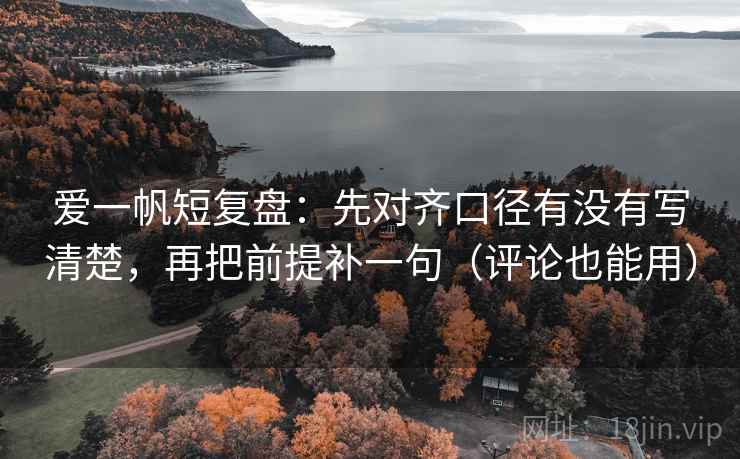 爱一帆短复盘：先对齐口径有没有写清楚，再把前提补一句（评论也能用）