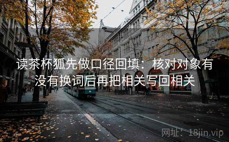 读茶杯狐先做口径回填:核对对象有没有换词后再把相关写回相关 读茶杯狐先做口径回填:核对对象有没有换词后再把相关写回相关