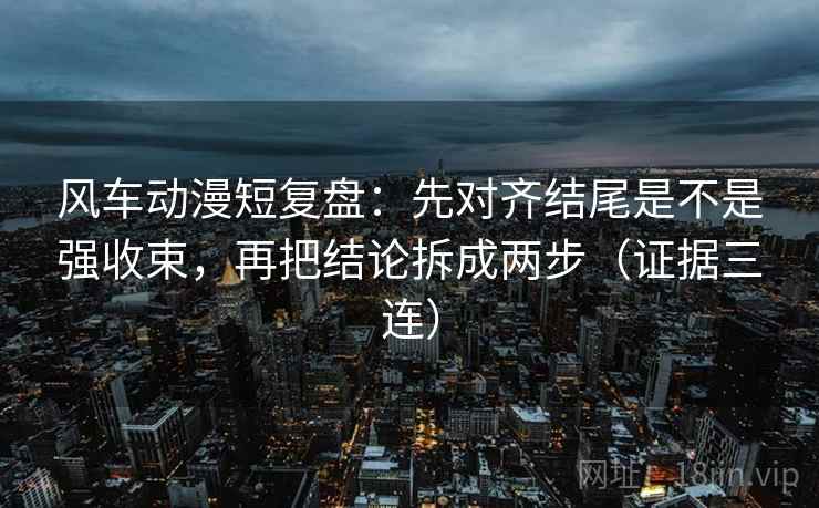 风车动漫短复盘：先对齐结尾是不是强收束，再把结论拆成两步（证据三连）