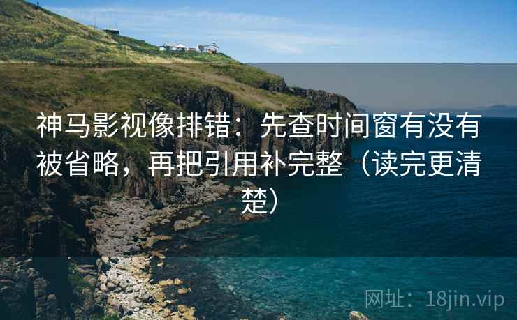 神马影视像排错：先查时间窗有没有被省略，再把引用补完整（读完更清楚）