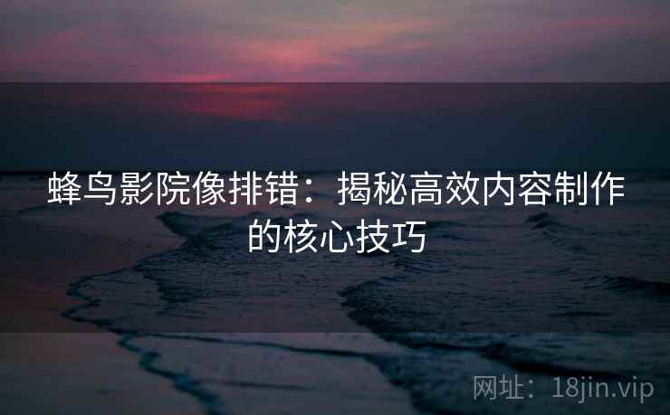 蜂鸟影院像排错：揭秘高效内容制作的核心技巧