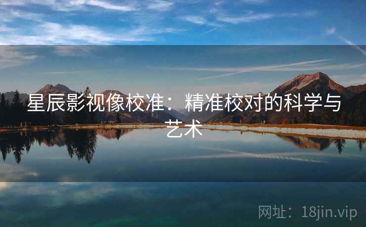 星辰影视像校准:精准校对的科学与艺术 星辰影视像校准:精准校对的科学与艺术