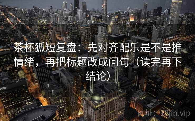 茶杯狐短复盘：先对齐配乐是不是推情绪，再把标题改成问句（读完再下结论）
