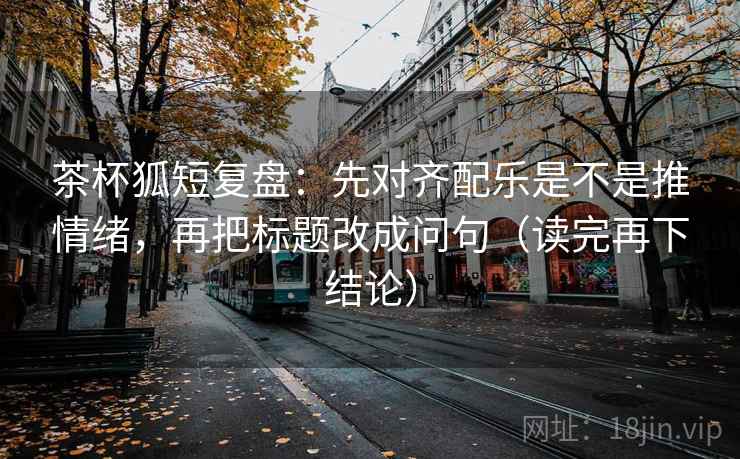 茶杯狐短复盘：先对齐配乐是不是推情绪，再把标题改成问句（读完再下结论）