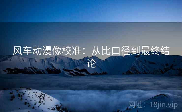 风车动漫像校准:从比口径到最终结论 风车动漫像校准:从比口径到最终结论