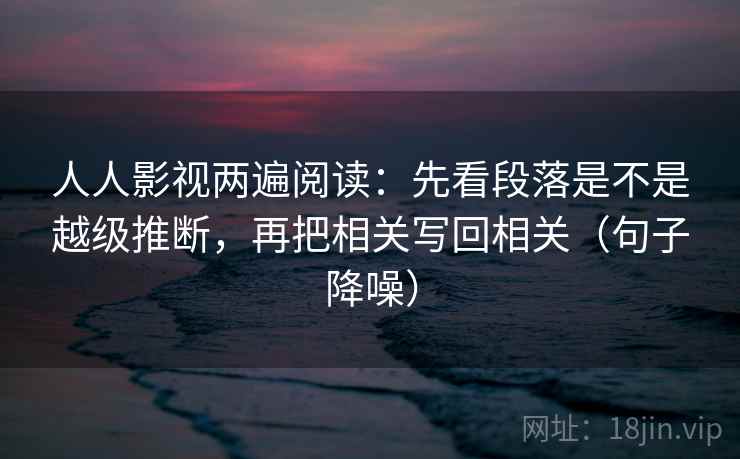 人人影视两遍阅读：先看段落是不是越级推断，再把相关写回相关（句子降噪）