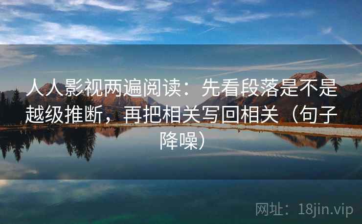 人人影视两遍阅读：先看段落是不是越级推断，再把相关写回相关（句子降噪）