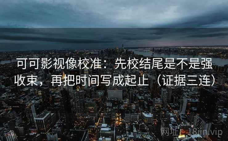 可可影视像校准：先校结尾是不是强收束，再把时间写成起止（证据三连）