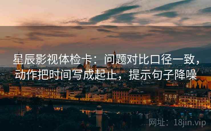 星辰影视体检卡：问题对比口径一致，动作把时间写成起止，提示句子降噪