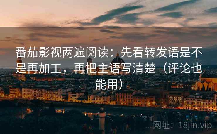 番茄影视两遍阅读：先看转发语是不是再加工，再把主语写清楚（评论也能用）