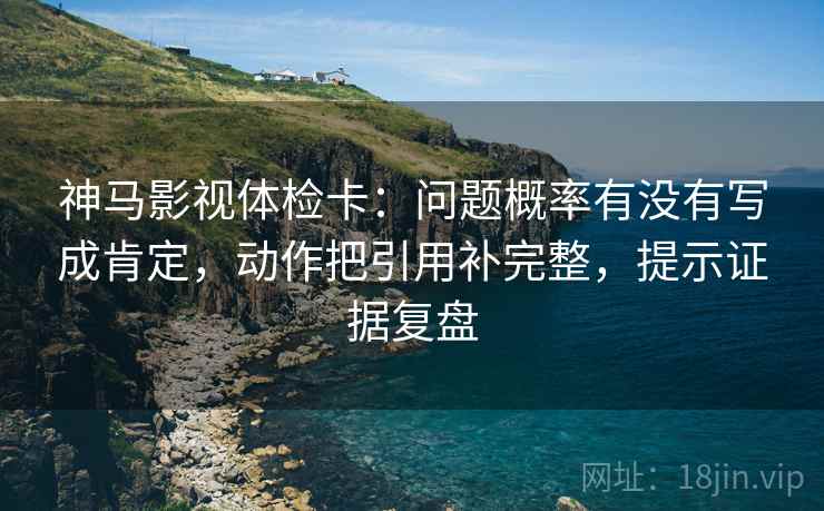 神马影视体检卡：问题概率有没有写成肯定，动作把引用补完整，提示证据复盘
