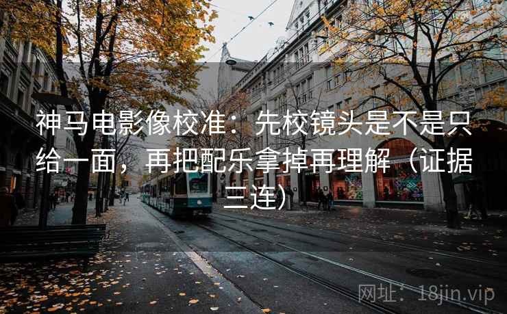 神马电影像校准：先校镜头是不是只给一面，再把配乐拿掉再理解（证据三连）