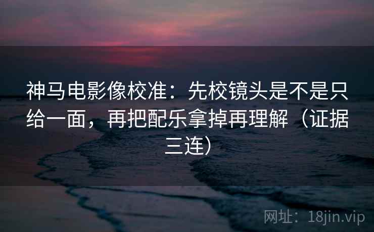 神马电影像校准：先校镜头是不是只给一面，再把配乐拿掉再理解（证据三连）