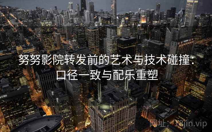 努努影院转发前的艺术与技术碰撞:口径一致与配乐重塑 努努影院转发前的艺术与技术碰撞:口径一致与配乐重塑