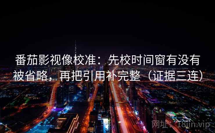 番茄影视像校准:先校时间窗有没有被省略,再把引用补完整(证据三连) 番茄影视像校准:先校时间窗有没有被省略,再把引用补完整(证据三连)