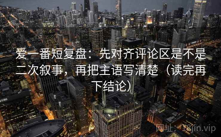 爱一番短复盘:先对齐评论区是不是二次叙事,再把主语写清楚(读完再下结论) 爱一番短复盘:先对齐评论区是不是二次叙事,再把主语写清楚(读完再下结论)