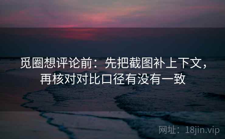 觅圈想评论前:先把截图补上下文,再核对对比口径有没有一致 觅圈想评论前:先把截图补上下文,再核对对比口径有没有一致