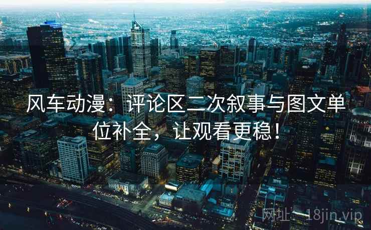 风车动漫:评论区二次叙事与图文单位补全,让观看更稳! 风车动漫:评论区二次叙事与图文单位补全,让观看更稳!