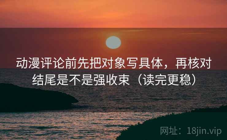 动漫评论前先把对象写具体,再核对结尾是不是强收束(读完更稳) 动漫评论前先把对象写具体,再核对结尾是不是强收束(读完更稳)