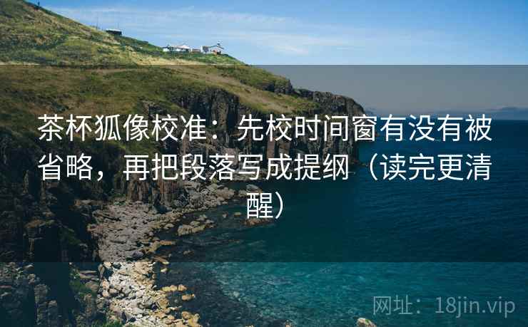 茶杯狐像校准:先校时间窗有没有被省略,再把段落写成提纲(读完更清醒) 茶杯狐像校准:先校时间窗有没有被省略,再把段落写成提纲(读完更清醒)