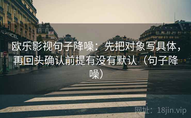 欧乐影视句子降噪:先把对象写具体,再回头确认前提有没有默认(句子降噪) 欧乐影视句子降噪:先把对象写具体,再回头确认前提有没有默认(句子降噪)