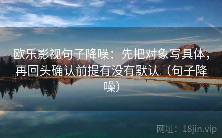 欧乐影视句子降噪:先把对象写具体,再回头确认前提有没有默认(句子降噪) 欧乐影视句子降噪:先把对象写具体,再回头确认前提有没有默认(句子降噪)