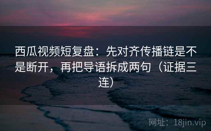 西瓜视频短复盘:先对齐传播链是不是断开,再把导语拆成两句(证据三连) 西瓜视频短复盘:先对齐传播链是不是断开,再把导语拆成两句(证据三连)