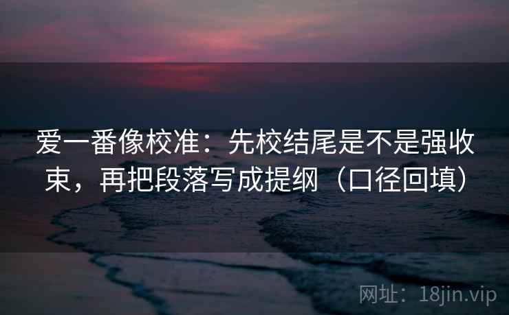爱一番像校准:先校结尾是不是强收束,再把段落写成提纲(口径回填) 爱一番像校准:先校结尾是不是强收束,再把段落写成提纲(口径回填)