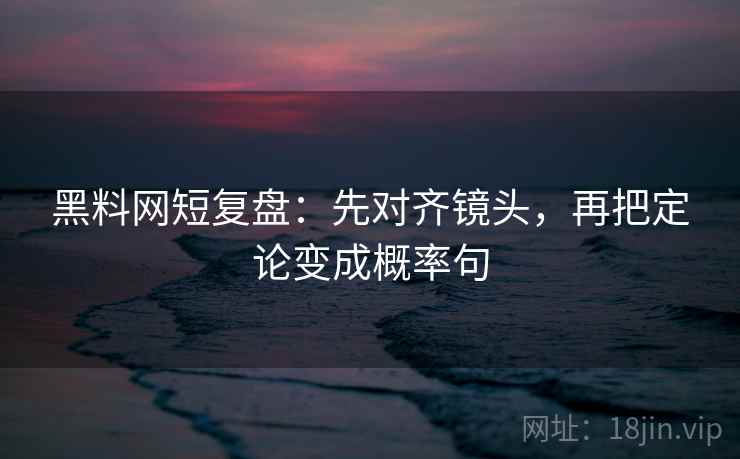 黑料网短复盘:先对齐镜头,再把定论变成概率句 黑料网短复盘:先对齐镜头,再把定论变成概率句
